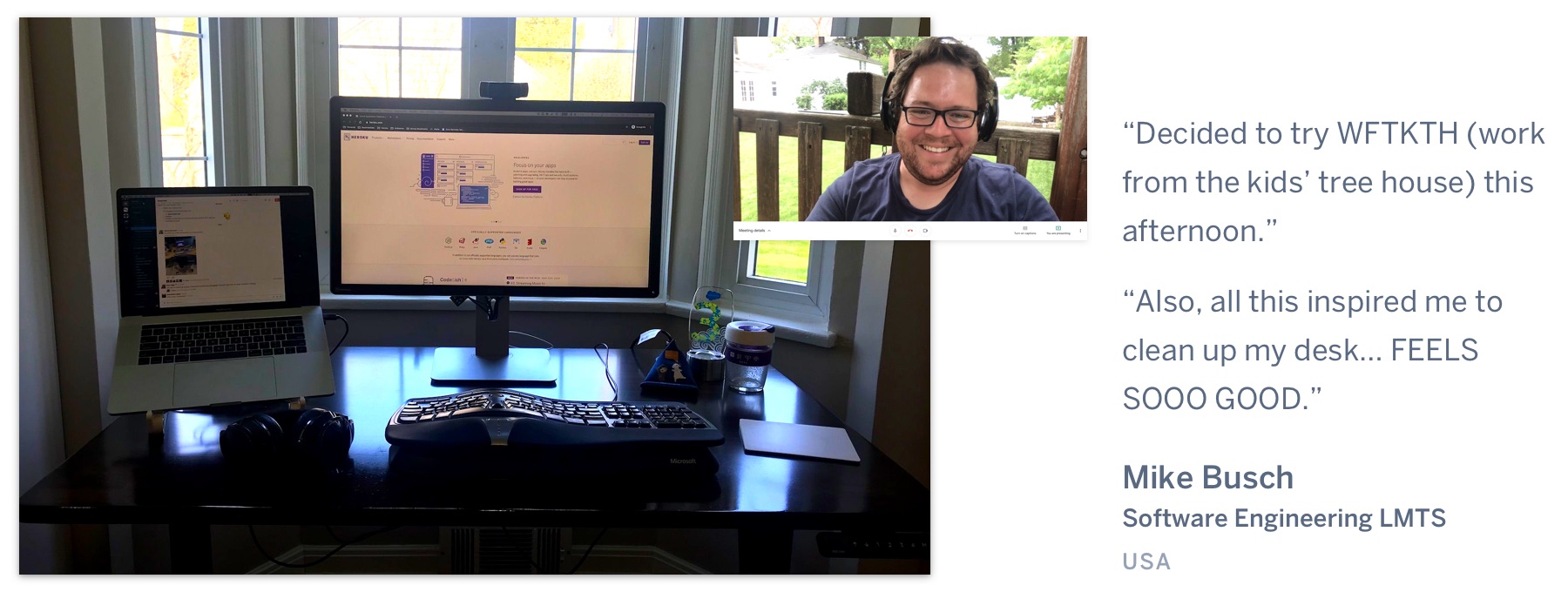 A computer on a desk in front a window, showing grass outside, and a man on a video call in a treehouse. "Decided to try WFTKTH (work from the kids’ tree house) this afternoon. Also, all this inspired me to clean up my desk… FEELS SOOO GOOD.” Mike Busch, Software Engineering LMTS, USA.