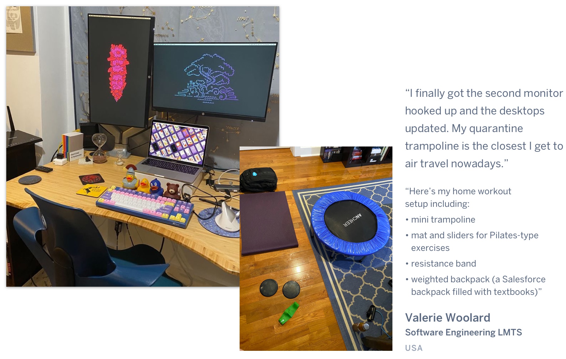 A brightly coloured mechanical keyboard, a laptop, and two displays on a desk, and a workout area. "I finally got the second monitor hooked up and the desktops updated. My quarantine trampoline is the closest I get to air travel nowadays. Here’s my home workoutsetup including a mini trampoline, mat and sliders for Pilates-type exercises, resistance band, weighted backpack (a Salesforce backpack filled with textbooks).” Valerie Woolard, Software Engineering LMTS, United Kingdom.